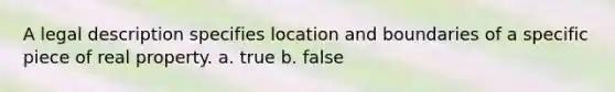 A legal description specifies location and boundaries of a specific piece of real property. a. true b. false