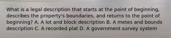 What is a legal description that starts at the point of beginning, describes the property's boundaries, and returns to the point of beginning? A. A lot and block description B. A metes and bounds description C. A recorded plat D. A government survey system