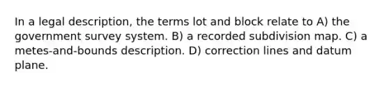 In a legal description, the terms lot and block relate to A) the government survey system. B) a recorded subdivision map. C) a metes-and-bounds description. D) correction lines and datum plane.