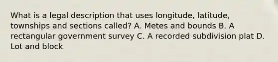 What is a legal description that uses longitude, latitude, townships and sections called? A. Metes and bounds B. A rectangular government survey C. A recorded subdivision plat D. Lot and block