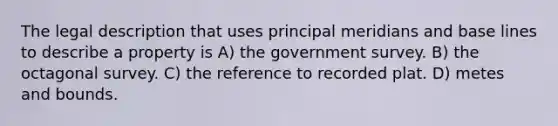 The legal description that uses principal meridians and base lines to describe a property is A) the government survey. B) the octagonal survey. C) the reference to recorded plat. D) metes and bounds.