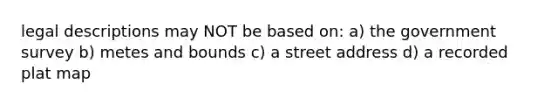 legal descriptions may NOT be based on: a) the government survey b) metes and bounds c) a street address d) a recorded plat map