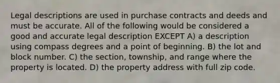 Legal descriptions are used in purchase contracts and deeds and must be accurate. All of the following would be considered a good and accurate legal description EXCEPT A) a description using compass degrees and a point of beginning. B) the lot and block number. C) the section, township, and range where the property is located. D) the property address with full zip code.