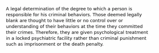 A legal determination of the degree to which a person is responsible for his criminal behaviors. Those deemed legally blank are thought to have little or no control over or understanding of their behaviors at the time they committed their crimes. Therefore, they are given psychological treatment in a locked psychiatric facility rather than criminal punishment such as imprisonment or the death penalty.