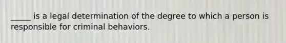 _____ is a legal determination of the degree to which a person is responsible for criminal behaviors.