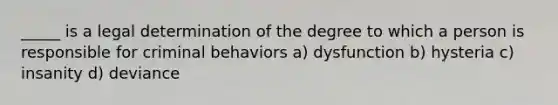 _____ is a legal determination of the degree to which a person is responsible for criminal behaviors a) dysfunction b) hysteria c) insanity d) deviance