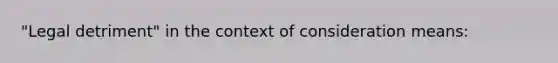 "Legal detriment" in the context of consideration means: