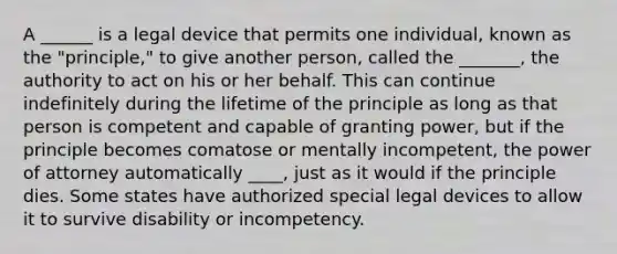 A ______ is a legal device that permits one individual, known as the "principle," to give another person, called the _______, the authority to act on his or her behalf. This can continue indefinitely during the lifetime of the principle as long as that person is competent and capable of granting power, but if the principle becomes comatose or mentally incompetent, the power of attorney automatically ____, just as it would if the principle dies. Some states have authorized special legal devices to allow it to survive disability or incompetency.