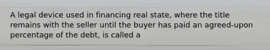 A legal device used in financing real state, where the title remains with the seller until the buyer has paid an agreed-upon percentage of the debt, is called a