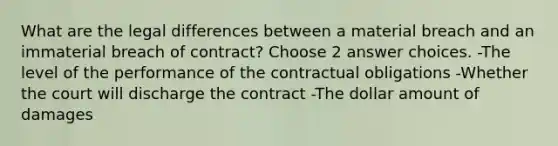 What are the legal differences between a material breach and an immaterial breach of contract? Choose 2 answer choices. -The level of the performance of the contractual obligations -Whether the court will discharge the contract -The dollar amount of damages