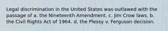 Legal discrimination in the United States was outlawed with the passage of a. the Nineteenth Amendment. c. Jim Crow laws. b. the Civil Rights Act of 1964. d. the Plessy v. Ferguson decision.