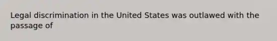 Legal discrimination in the United States was outlawed with the passage of