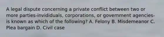 A legal dispute concerning a private conflict between two or more parties-invididuals, corporations, or government agencies-is known as which of the following? A. Felony B. Misdemeanor C. Plea bargain D. Civil case