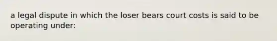 a legal dispute in which the loser bears court costs is said to be operating under: