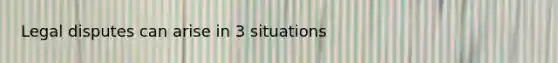 Legal disputes can arise in 3 situations