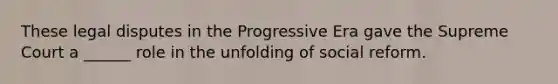 These legal disputes in the Progressive Era gave the Supreme Court a ______ role in the unfolding of social reform.