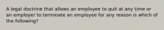 A legal doctrine that allows an employee to quit at any time or an employer to terminate an employee for any reason is which of the following?