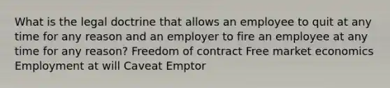 What is the legal doctrine that allows an employee to quit at any time for any reason and an employer to fire an employee at any time for any reason? Freedom of contract Free market economics Employment at will Caveat Emptor