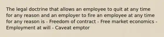 The legal doctrine that allows an employee to quit at any time for any reason and an employer to fire an employee at any time for any reason is - Freedom of contract - Free market economics - Employment at will - Caveat emptor