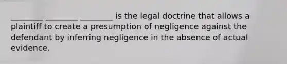 ________ ________ ________ is the legal doctrine that allows a plaintiff to create a presumption of negligence against the defendant by inferring negligence in the absence of actual evidence.