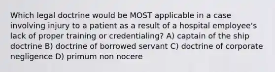 Which legal doctrine would be MOST applicable in a case involving injury to a patient as a result of a hospital employee's lack of proper training or credentialing? A) captain of the ship doctrine B) doctrine of borrowed servant C) doctrine of corporate negligence D) primum non nocere