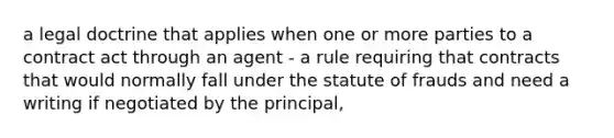 a legal doctrine that applies when one or more parties to a contract act through an agent - a rule requiring that contracts that would normally fall under the statute of frauds and need a writing if negotiated by the principal,