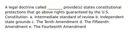 A legal doctrine called ________ provide(s) states constitutional protections that go above rights guaranteed by the U.S. Constitution. a. Intermediate standard of review b. Independent state grounds c. The Tenth Amendment d. The Fifteenth Amendment e. The Fourteenth Amendment