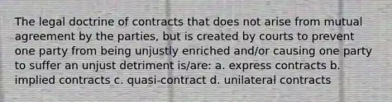 The legal doctrine of contracts that does not arise from mutual agreement by the parties, but is created by courts to prevent one party from being unjustly enriched and/or causing one party to suffer an unjust detriment is/are: a. express contracts b. implied contracts c. quasi-contract d. unilateral contracts