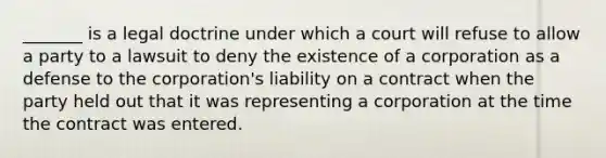 _______ is a legal doctrine under which a court will refuse to allow a party to a lawsuit to deny the existence of a corporation as a defense to the corporation's liability on a contract when the party held out that it was representing a corporation at the time the contract was entered.