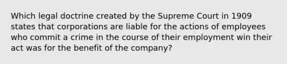 Which legal doctrine created by the Supreme Court in 1909 states that corporations are liable for the actions of employees who commit a crime in the course of their employment win their act was for the benefit of the company?