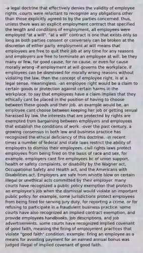 -a legal doctrine that effectively denies the validity of employee rights -courts were reluctant to recognize any obligations other than those explicitly agreed to by the parties concerned. thus, unless there was an explicit employment contract that specified the length and conditions of employment, all employees were employed "at a will". "at a will" contract is one that exists only so long as both parties consent or conversely can be broken at the discretion of either party. employment at will means that employees are free to quit their job at any time for any reasons and employers are free to terminate an employee at will, be they many or few, for good cause, for no cause, or even for cause morally wrong -if employment at will governs the workplace, if employees can be dismissed for morally wrong reasons without violating the law, then the concept of employee right, is at a legal sense, meaningless. -an employee right would be a claim to certain goods or protection against certain harms in the workplace. to say that employees have a claim implies that they ethically cant be placed in the position of having to choose between these goods and their job. an example would be, an employee cant choose between keeping her job or getting sexual harassed by law. the interests that are protected by rights are exempted from bargaining between employers and employees that establish the conditions of work. -over the past century, a growing consensus in both law and business practice has recognized the ethical deficiency of this doctrine. -in recent times a number of federal and state laws restrict the ability of employers to dismiss their employees. civil rights laws protect employees from being fired on the basis of race and sex, for example. employers cant fire employees bc of union support, health or safety complaints, or disability by the Wagner act, Occupational Safety and Health act, and the Americans with Disabilities act. Employers are safe from whistle blow on certain illegal or unethical acts committed by their employer. many courts have recognized a public policy exemption that protects an employee's job when the dismissal would violate an important public policy. for example, some jurisdictions protect employees from being fired for serving jury duty, for reporting a crime, or for refusing to participate in a fraudulent business practice. some courts have also recognized an implied contract exemption, and provide employees handbooks, job descriptions, and job advertisements. some courts have recognized implied covenant of good faith, meaning the firing of employment practices that violate "good faith" condition. example: firing an employee as a means for avoiding payment for an earned annual bonus was judged illegal of implied covenant of good faith.