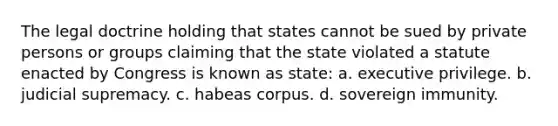 The legal doctrine holding that states cannot be sued by private persons or groups claiming that the state violated a statute enacted by Congress is known as state: a. executive privilege. b. judicial supremacy. c. habeas corpus. d. sovereign immunity.