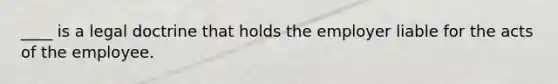 ____ is a legal doctrine that holds the employer liable for the acts of the employee.