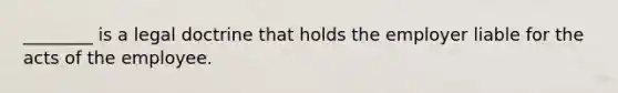 ________ is a legal doctrine that holds the employer liable for the acts of the employee.