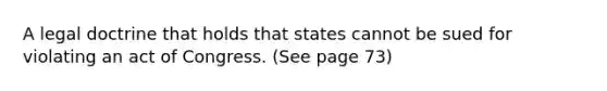 A legal doctrine that holds that states cannot be sued for violating an act of Congress. (See page 73)