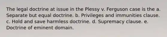 The legal doctrine at issue in the Plessy v. Ferguson case is the a. Separate but equal doctrine. b. Privileges and immunities clause. c. Hold and save harmless doctrine. d. Supremacy clause. e. Doctrine of eminent domain.