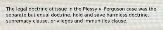 The legal doctrine at issue in the Plessy v. Ferguson case was the separate but equal doctrine. hold and save harmless doctrine. supremacy clause. privileges and immunities clause.