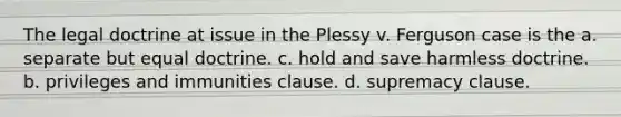 The legal doctrine at issue in the Plessy v. Ferguson case is the a. separate but equal doctrine. c. hold and save harmless doctrine. b. privileges and immunities clause. d. supremacy clause.