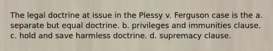 The legal doctrine at issue in the Plessy v. Ferguson case is the a. separate but equal doctrine. b. privileges and immunities clause. c. hold and save harmless doctrine. d. supremacy clause.