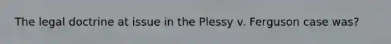 The legal doctrine at issue in the Plessy v. Ferguson case was?