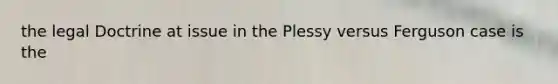 the legal Doctrine at issue in the Plessy versus Ferguson case is the