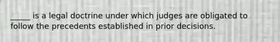 _____ is a legal doctrine under which judges are obligated to follow the precedents established in prior decisions.