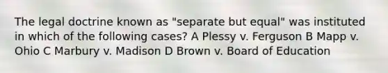 The legal doctrine known as "separate but equal" was instituted in which of the following cases? A Plessy v. Ferguson B Mapp v. Ohio C Marbury v. Madison D Brown v. Board of Education