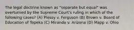 The legal doctrine known as "separate but equal" was overturned by the Supreme Court's ruling in which of the following cases? (A) Plessy v. Ferguson (B) Brown v. Board of Education of Topeka (C) Miranda v. Arizona (D) Mapp v. Ohio