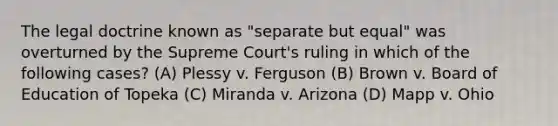 The legal doctrine known as "separate but equal" was overturned by the Supreme Court's ruling in which of the following cases? (A) Plessy v. Ferguson (B) Brown v. Board of Education of Topeka (C) Miranda v. Arizona (D) Mapp v. Ohio