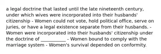 a legal doctrine that lasted until the late nineteenth century, under which wives were incorporated into their husbands' citizenship - Women could not vote, hold political office, serve on juries, or have a legal existence separate from their husbands. - Women were incorporated into their husbands' citizenship under the doctrine of ___________ - Women bound to comply with the marriage system - Women's survival depended on conformity.