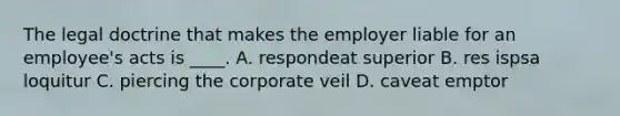 The legal doctrine that makes the employer liable for an employee's acts is ____. A. respondeat superior B. res ispsa loquitur C. piercing the corporate veil D. caveat emptor