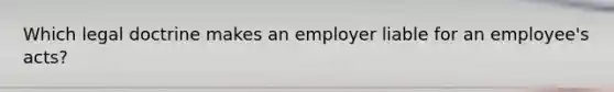 Which legal doctrine makes an employer liable for an employee's acts?