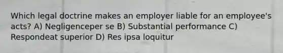 Which legal doctrine makes an employer liable for an employee's acts? A) Negligenceper se B) Substantial performance C) Respondeat superior D) Res ipsa loquitur