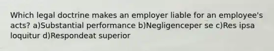 Which legal doctrine makes an employer liable for an employee's acts? a)Substantial performance b)Negligenceper se c)Res ipsa loquitur d)Respondeat superior